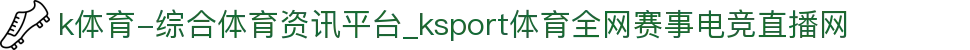 k体育-综合体育资讯平台_ksport体育全网赛事电竞直播网